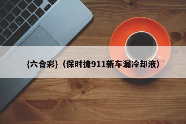 {六合彩}(保时捷911新车漏冷却液)