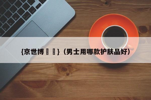 {京世博娛樂}(男士用哪款护肤品好)