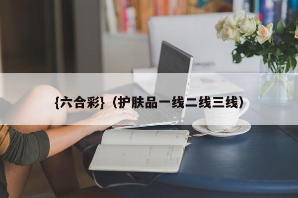 {六合彩}(护肤品一线二线三线)