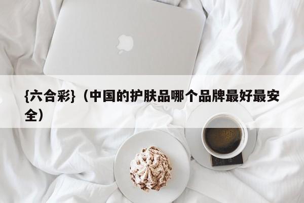{六合彩}(中国的护肤品哪个品牌最好最安全)